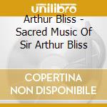 Arthur Bliss - Sacred Music Of Sir Arthur Bliss cd musicale di Arthur Bliss