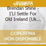 Brendan Shine - I'Ll Settle For Old Ireland (Uk Import) cd musicale di Brendan Shine