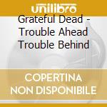 Grateful Dead - Trouble Ahead Trouble Behind cd musicale di GRATEFUL DEAD