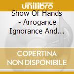 Show Of Hands - Arrogance Ignorance And Greed cd musicale di Show Of Hands