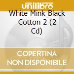 White Mink Black Cotton 2 (2 Cd) cd musicale di Artisti Vari