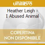 Heather Leigh - I Abused Animal cd musicale di Heather Leigh