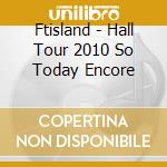 Ftisland - Hall Tour 2010 So Today Encore cd musicale di Ftisland