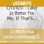 C/O/R/D - Later Is Better For Me, If That'S O cd