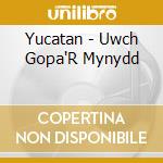Yucatan - Uwch Gopa'R Mynydd cd musicale di Yucatan