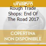 Rough Trade Shops: End Of The Road 2017 cd musicale