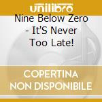 Nine Below Zero - It'S Never Too Late! cd musicale di Nine Below Zero