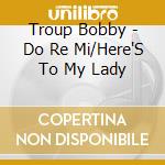 Troup Bobby - Do Re Mi/Here'S To My Lady cd musicale di Troup Bobby