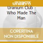 Uranium Club - Who Made The Man cd