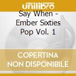 Say When - Ember Sixties Pop Vol. 1 cd musicale di Artisti Vari
