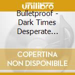 Bulletproof - Dark Times Desperate Measures cd