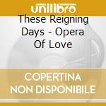 These Reigning Days - Opera Of Love cd musicale di These Reigning Days