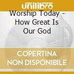 Worship Today - How Great Is Our God cd musicale di Worship Today