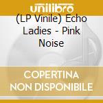 (LP Vinile) Echo Ladies - Pink Noise lp vinile di Echo Ladies