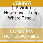 (LP Vinile) Howlround - Loop Where Time Becomes: Rare & Unreleased 2012-17 lp vinile