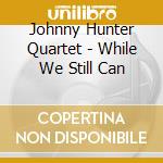 Johnny Hunter Quartet - While We Still Can cd musicale di Johnny Hunter Quartet