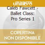 Caleb Fawcett - Ballet Class: Pro Series 1 cd musicale di Caleb Fawcett