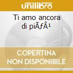 Ti amo ancora di piÃƒÂ¹ cd