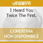 I Heard You Twice The First. cd
