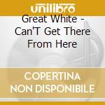 Great White - Can'T Get There From Here cd musicale di White Great