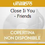 Close Ii You - Friends cd musicale di Close Ii You