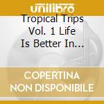 Tropical Trips Vol. 1 Life Is Better In The Tropics cd musicale di Various