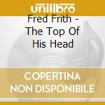 Fred Frith - The Top Of His Head cd musicale di Fred Frith