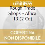Rough Trade Shops - Africa 13 (2 Cd) cd musicale di Rough Trade Shops