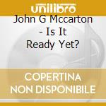 John G Mccarton - Is It Ready Yet? cd