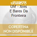 Uhf - Ares E Bares Da Fronteira cd musicale di Uhf