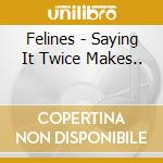 Felines - Saying It Twice Makes.. cd