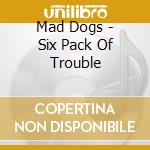 Mad Dogs - Six Pack Of Trouble cd musicale di Mad Dogs