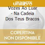 Vozes Ao Luar - Na Cadeia Dos Teus Bracos cd musicale di Vozes Ao Luar