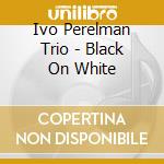 Ivo Perelman Trio - Black On White cd musicale di Ivo Perelman Trio