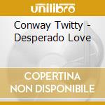 Conway Twitty - Desperado Love cd musicale di Conway Twitty