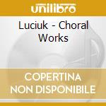 Luciuk - Choral Works cd musicale di Luciuk
