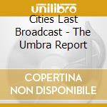 Cities Last Broadcast - The Umbra Report cd musicale