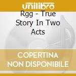 Rgg - True Story In Two Acts cd musicale di Rgg