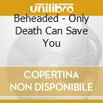 Beheaded - Only Death Can Save You cd musicale