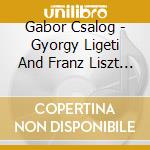 Gabor Csalog - Gyorgy Ligeti And Franz Liszt Piano Pieces cd musicale di Gabor Csalog