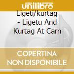 Ligeti/kurtag - Ligetu And Kurtag At Carn cd musicale di Ligeti/kurtag