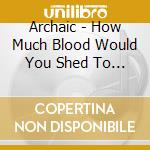 Archaic - How Much Blood Would You Shed To Stay Alive cd musicale di Archaic