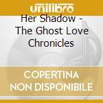 Her Shadow - The Ghost Love Chronicles cd musicale