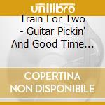 Train For Two - Guitar Pickin' And Good Time Loving cd musicale di Train For Two