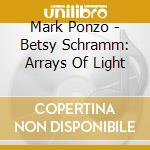 Mark Ponzo - Betsy Schramm: Arrays Of Light cd musicale di Mark Ponzo