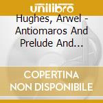Hughes, Arwel - Antiomaros And Prelude And Owain Glyndw cd musicale di Hughes, Arwel
