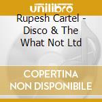 Rupesh Cartel - Disco & The What Not Ltd cd musicale di Cartel Rupesh