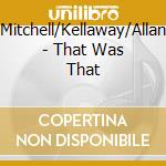 Mitchell/Kellaway/Allan - That Was That cd musicale