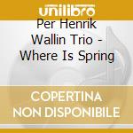 Per Henrik Wallin Trio - Where Is Spring cd musicale di Per Henrik Wallin Trio