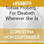 Tobias Froberg - For Elisabeth Wherever She Is cd musicale di Tobias Froberg